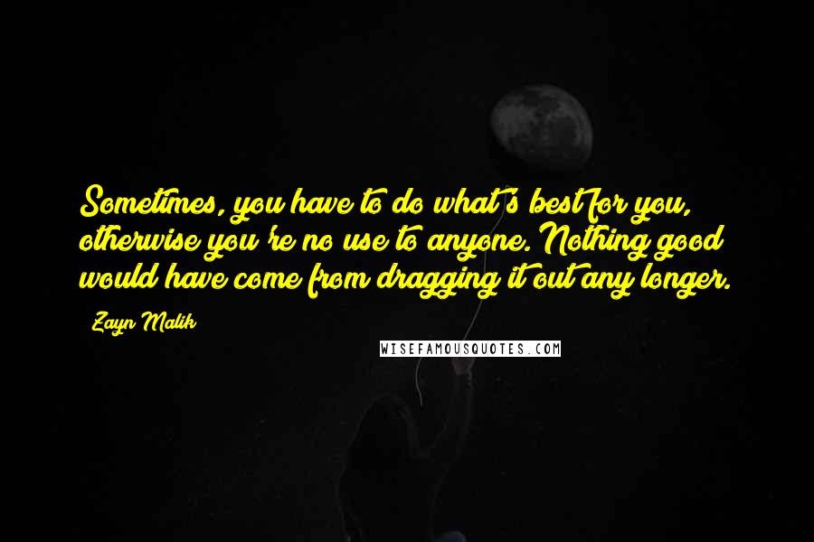 Zayn Malik Quotes: Sometimes, you have to do what's best for you, otherwise you're no use to anyone. Nothing good would have come from dragging it out any longer.