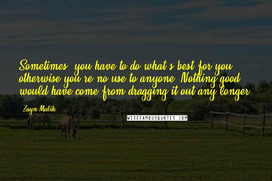 Zayn Malik Quotes: Sometimes, you have to do what's best for you, otherwise you're no use to anyone. Nothing good would have come from dragging it out any longer.