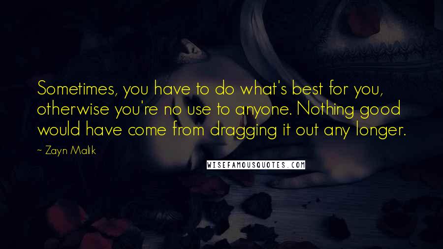 Zayn Malik Quotes: Sometimes, you have to do what's best for you, otherwise you're no use to anyone. Nothing good would have come from dragging it out any longer.