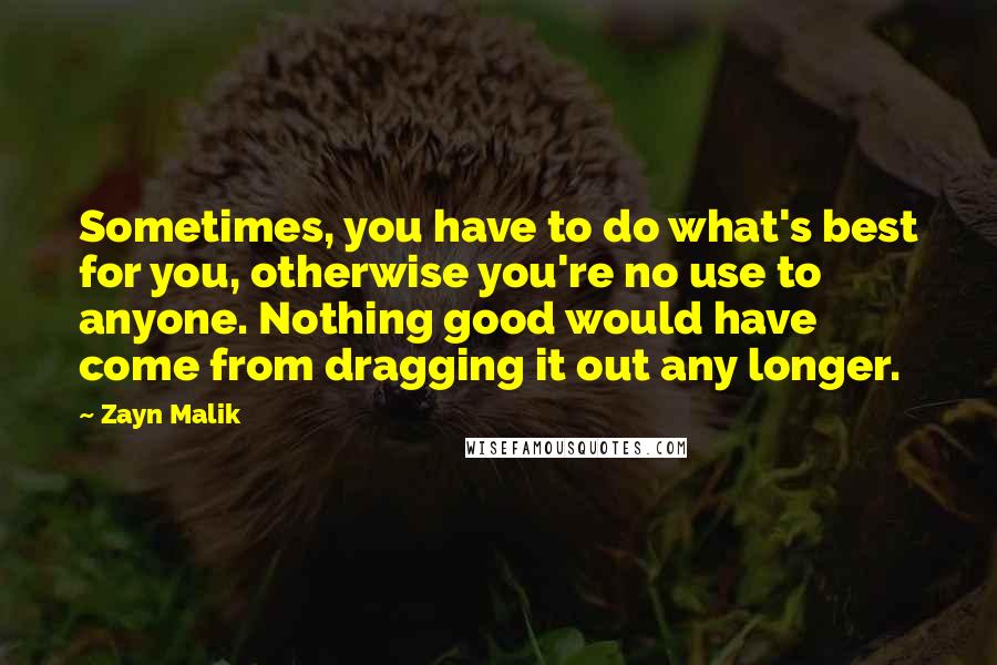 Zayn Malik Quotes: Sometimes, you have to do what's best for you, otherwise you're no use to anyone. Nothing good would have come from dragging it out any longer.