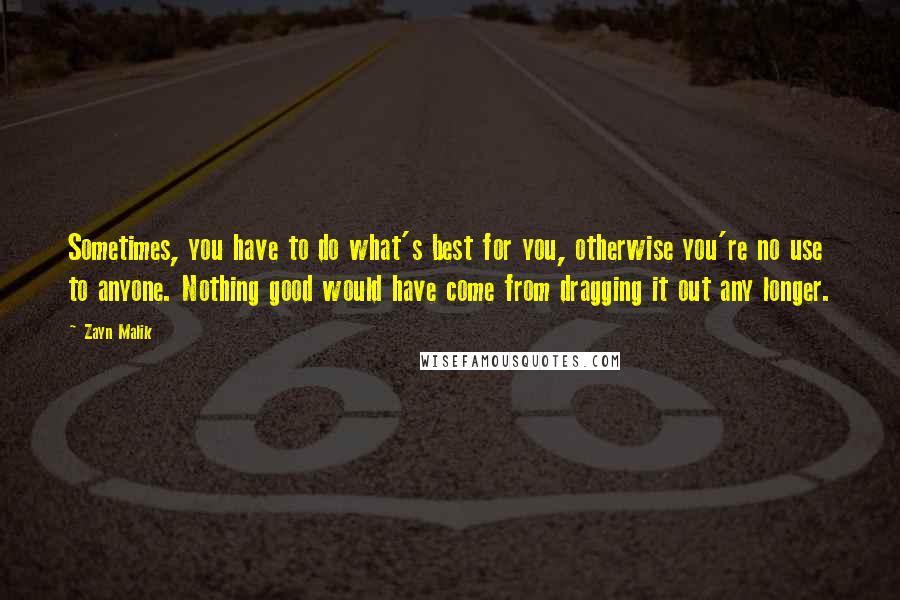 Zayn Malik Quotes: Sometimes, you have to do what's best for you, otherwise you're no use to anyone. Nothing good would have come from dragging it out any longer.