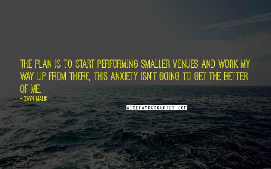 Zayn Malik Quotes: The plan is to start performing smaller venues and work my way up from there, this anxiety isn't going to get the better of me.