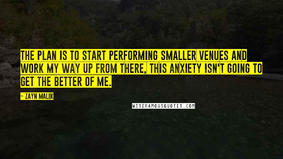 Zayn Malik Quotes: The plan is to start performing smaller venues and work my way up from there, this anxiety isn't going to get the better of me.