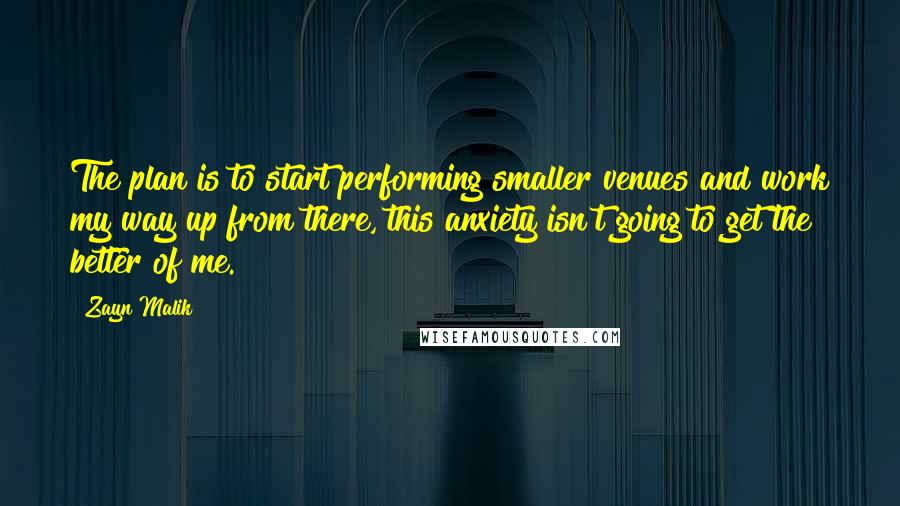 Zayn Malik Quotes: The plan is to start performing smaller venues and work my way up from there, this anxiety isn't going to get the better of me.