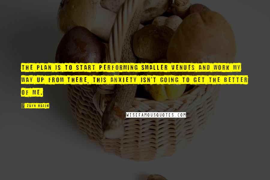 Zayn Malik Quotes: The plan is to start performing smaller venues and work my way up from there, this anxiety isn't going to get the better of me.