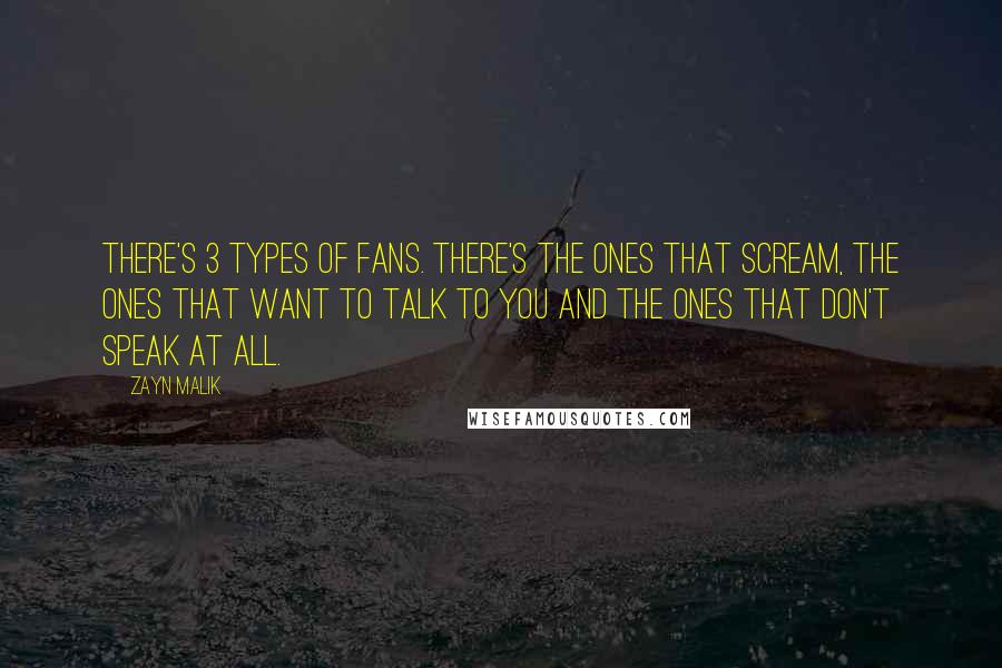 Zayn Malik Quotes: There's 3 types of fans. There's the ones that scream, the ones that want to talk to you and the ones that don't speak at all.