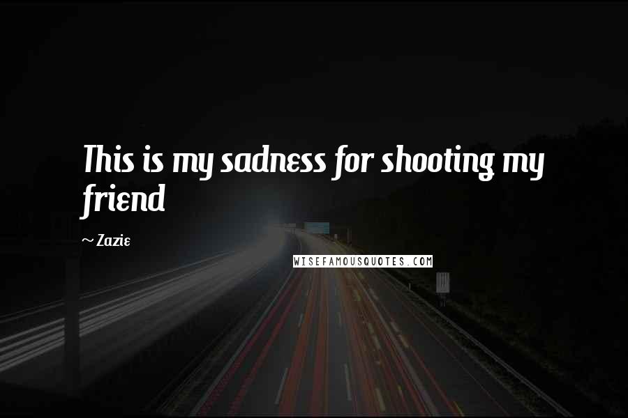 Zazie Quotes: This is my sadness for shooting my friend