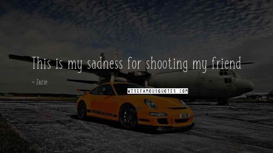 Zazie Quotes: This is my sadness for shooting my friend