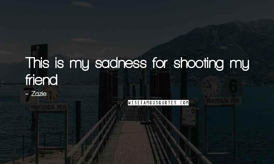 Zazie Quotes: This is my sadness for shooting my friend