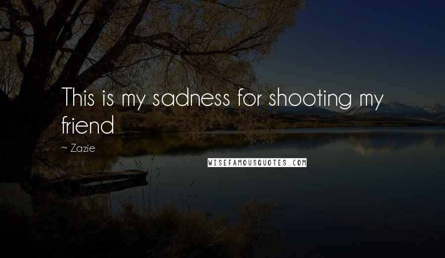 Zazie Quotes: This is my sadness for shooting my friend