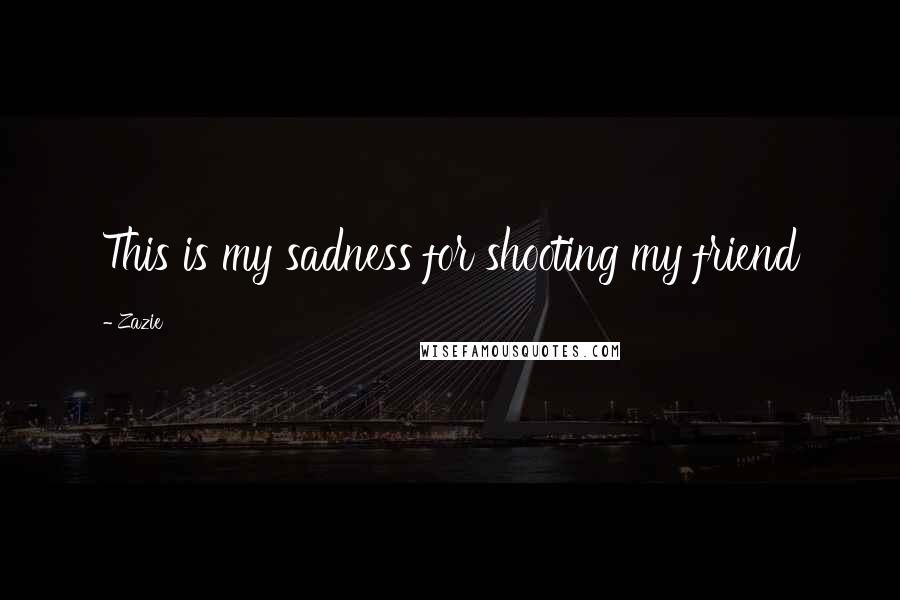 Zazie Quotes: This is my sadness for shooting my friend