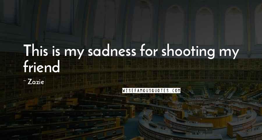 Zazie Quotes: This is my sadness for shooting my friend