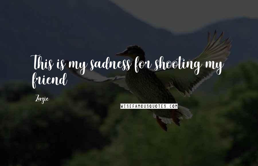 Zazie Quotes: This is my sadness for shooting my friend