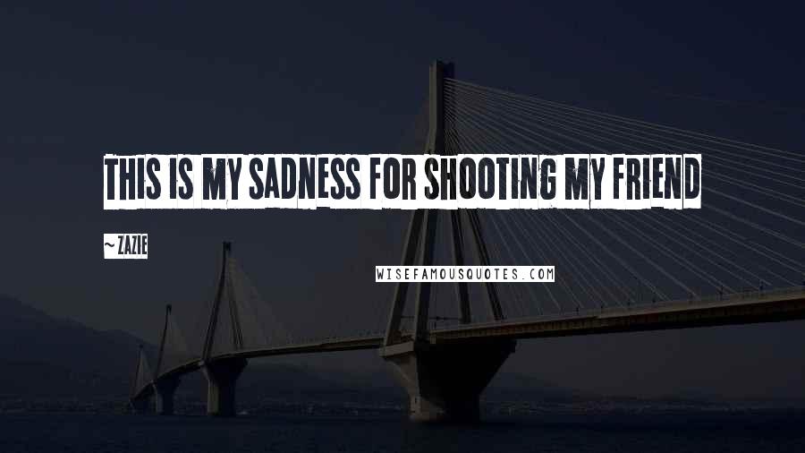 Zazie Quotes: This is my sadness for shooting my friend
