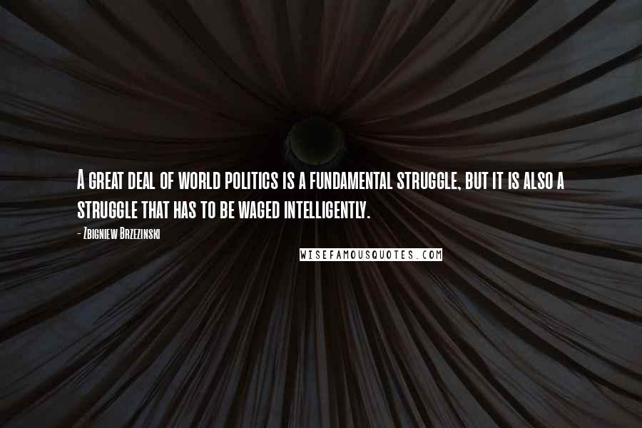 Zbigniew Brzezinski Quotes: A great deal of world politics is a fundamental struggle, but it is also a struggle that has to be waged intelligently.