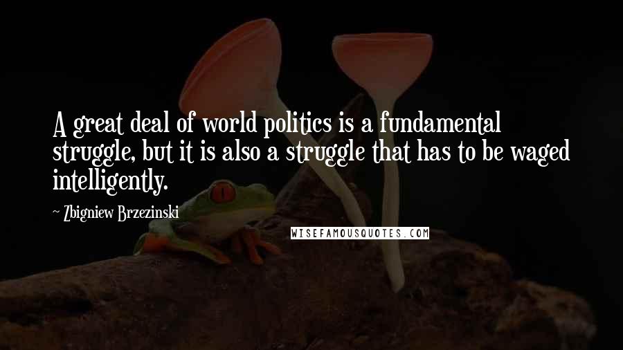 Zbigniew Brzezinski Quotes: A great deal of world politics is a fundamental struggle, but it is also a struggle that has to be waged intelligently.