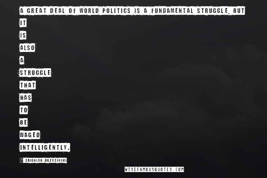 Zbigniew Brzezinski Quotes: A great deal of world politics is a fundamental struggle, but it is also a struggle that has to be waged intelligently.
