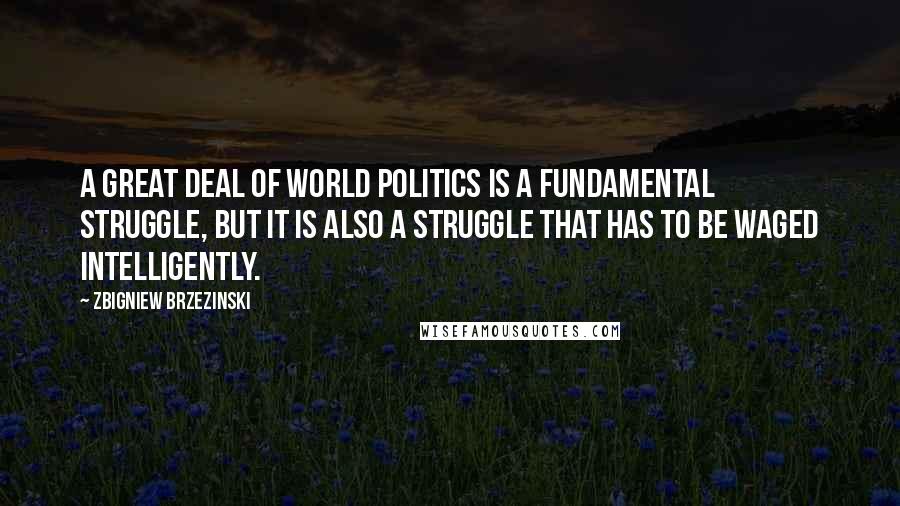 Zbigniew Brzezinski Quotes: A great deal of world politics is a fundamental struggle, but it is also a struggle that has to be waged intelligently.