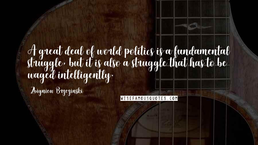 Zbigniew Brzezinski Quotes: A great deal of world politics is a fundamental struggle, but it is also a struggle that has to be waged intelligently.