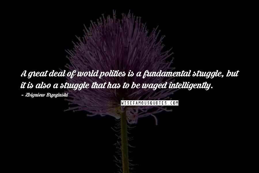 Zbigniew Brzezinski Quotes: A great deal of world politics is a fundamental struggle, but it is also a struggle that has to be waged intelligently.