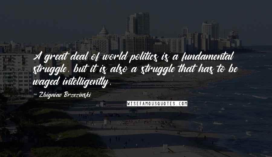 Zbigniew Brzezinski Quotes: A great deal of world politics is a fundamental struggle, but it is also a struggle that has to be waged intelligently.