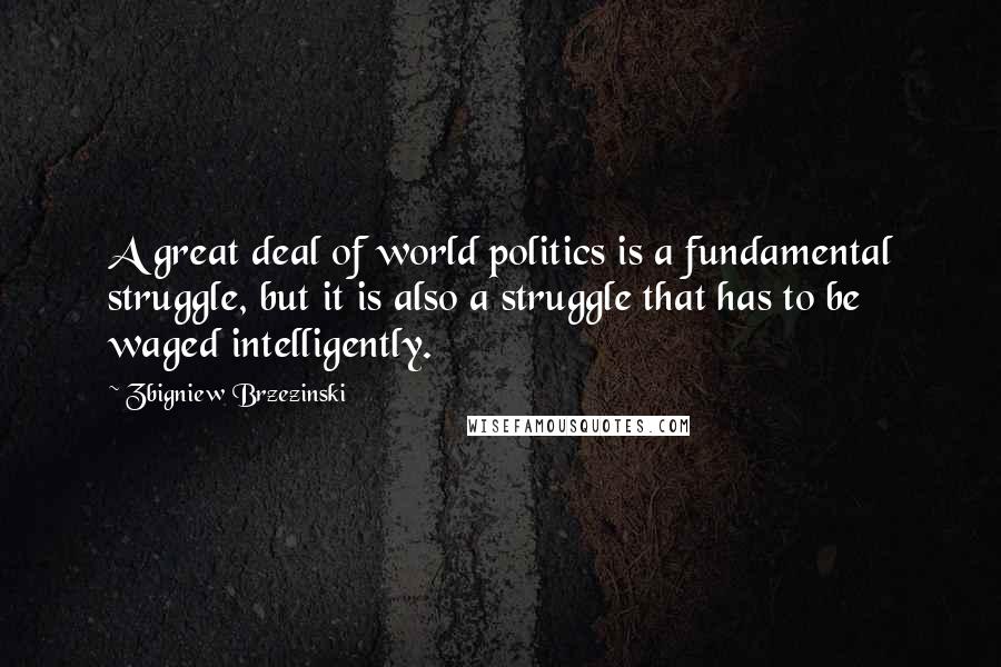 Zbigniew Brzezinski Quotes: A great deal of world politics is a fundamental struggle, but it is also a struggle that has to be waged intelligently.