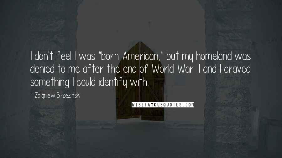 Zbigniew Brzezinski Quotes: I don't feel I was "born American," but my homeland was denied to me after the end of World War II and I craved something I could identify with.