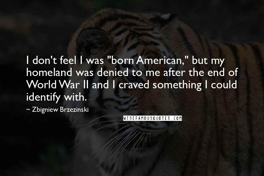 Zbigniew Brzezinski Quotes: I don't feel I was "born American," but my homeland was denied to me after the end of World War II and I craved something I could identify with.