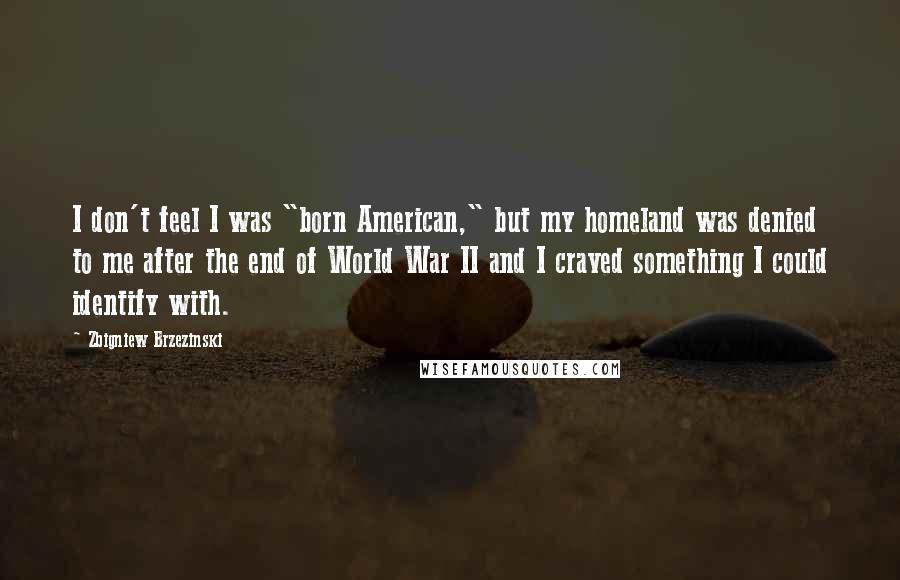 Zbigniew Brzezinski Quotes: I don't feel I was "born American," but my homeland was denied to me after the end of World War II and I craved something I could identify with.