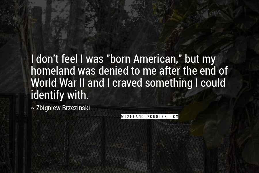 Zbigniew Brzezinski Quotes: I don't feel I was "born American," but my homeland was denied to me after the end of World War II and I craved something I could identify with.