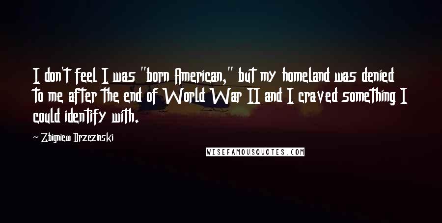 Zbigniew Brzezinski Quotes: I don't feel I was "born American," but my homeland was denied to me after the end of World War II and I craved something I could identify with.