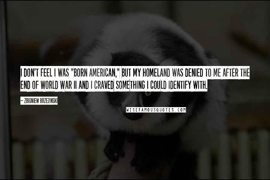 Zbigniew Brzezinski Quotes: I don't feel I was "born American," but my homeland was denied to me after the end of World War II and I craved something I could identify with.