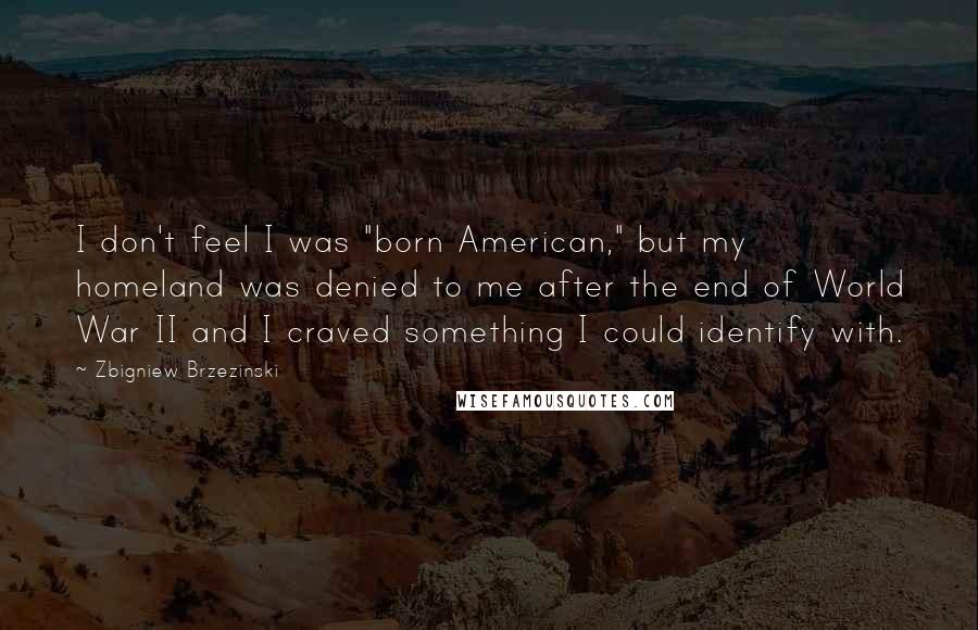 Zbigniew Brzezinski Quotes: I don't feel I was "born American," but my homeland was denied to me after the end of World War II and I craved something I could identify with.