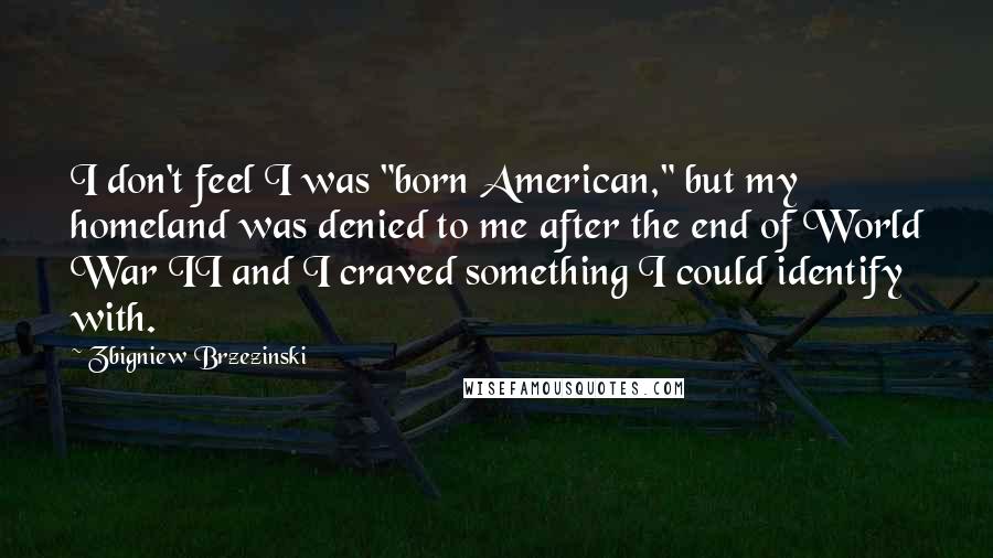 Zbigniew Brzezinski Quotes: I don't feel I was "born American," but my homeland was denied to me after the end of World War II and I craved something I could identify with.