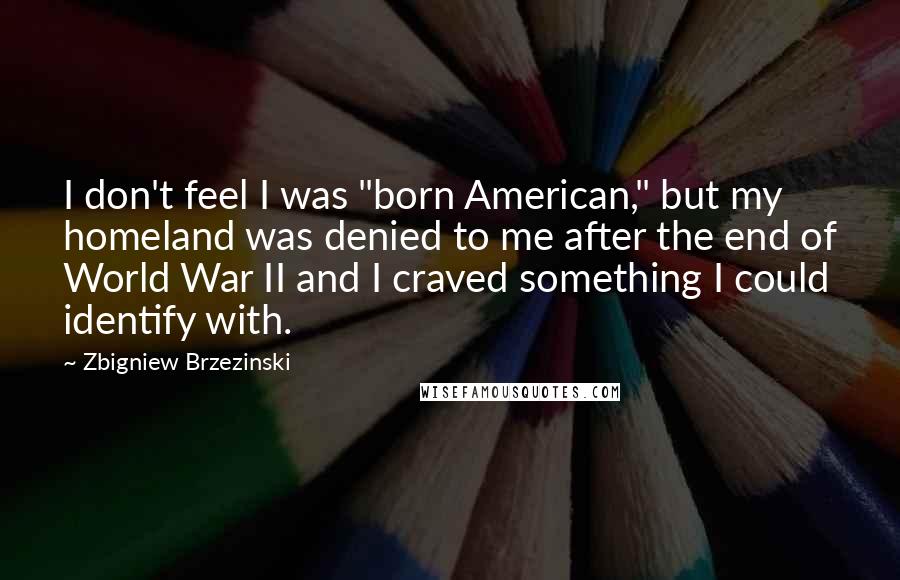 Zbigniew Brzezinski Quotes: I don't feel I was "born American," but my homeland was denied to me after the end of World War II and I craved something I could identify with.