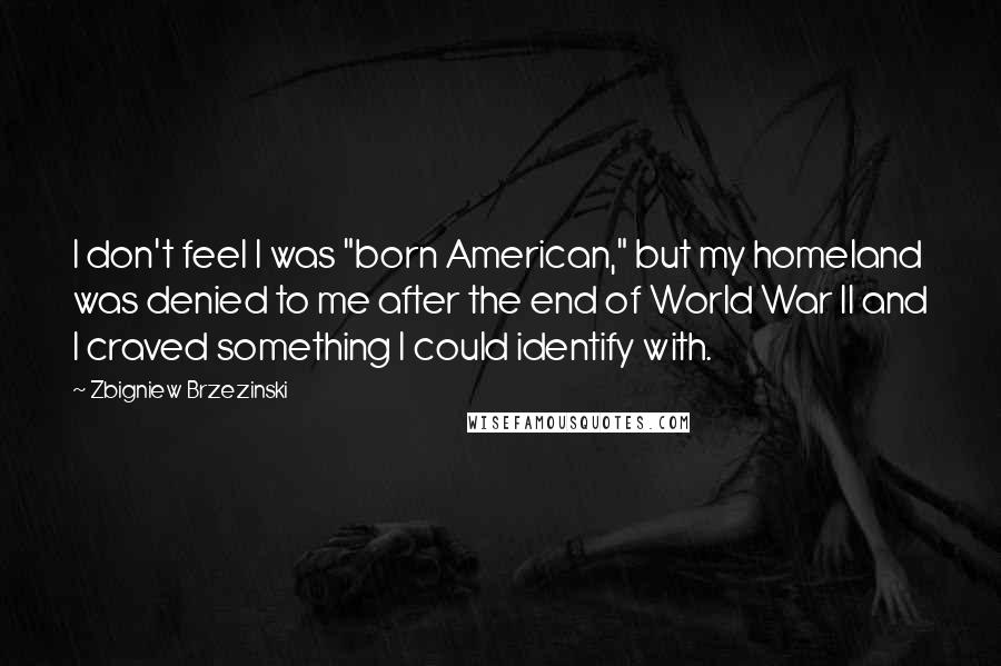 Zbigniew Brzezinski Quotes: I don't feel I was "born American," but my homeland was denied to me after the end of World War II and I craved something I could identify with.