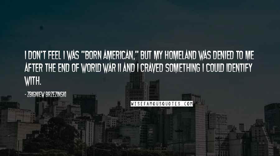 Zbigniew Brzezinski Quotes: I don't feel I was "born American," but my homeland was denied to me after the end of World War II and I craved something I could identify with.