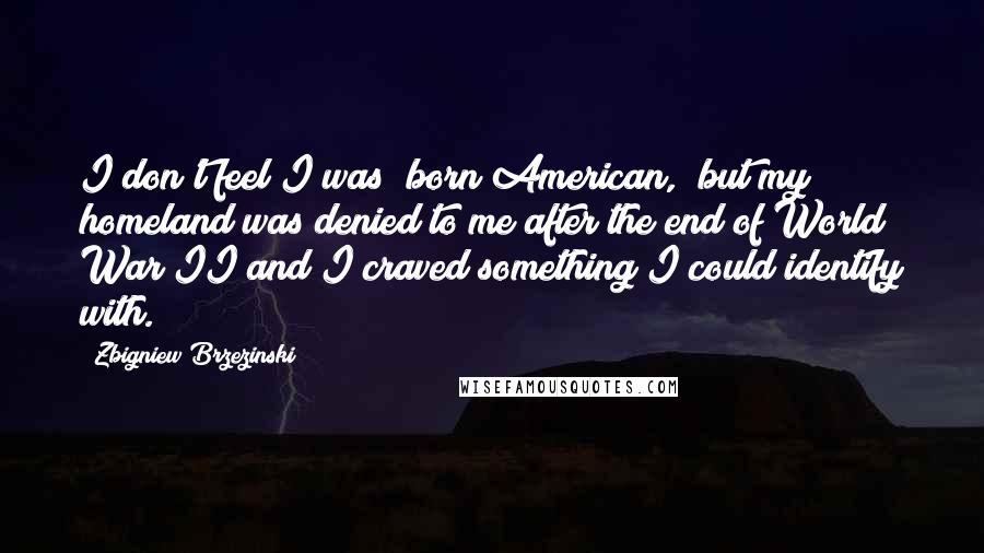 Zbigniew Brzezinski Quotes: I don't feel I was "born American," but my homeland was denied to me after the end of World War II and I craved something I could identify with.