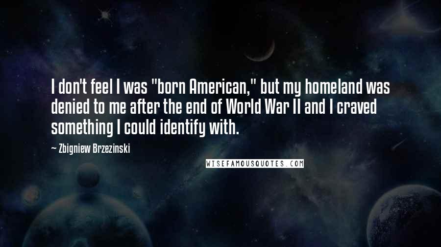 Zbigniew Brzezinski Quotes: I don't feel I was "born American," but my homeland was denied to me after the end of World War II and I craved something I could identify with.