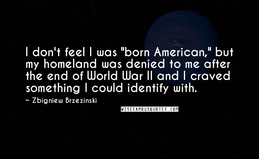 Zbigniew Brzezinski Quotes: I don't feel I was "born American," but my homeland was denied to me after the end of World War II and I craved something I could identify with.