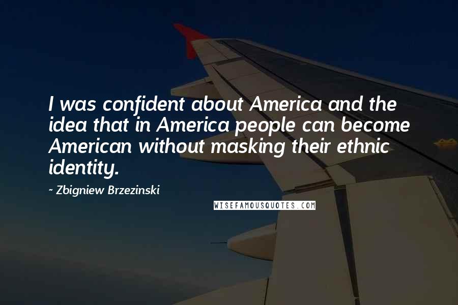 Zbigniew Brzezinski Quotes: I was confident about America and the idea that in America people can become American without masking their ethnic identity.