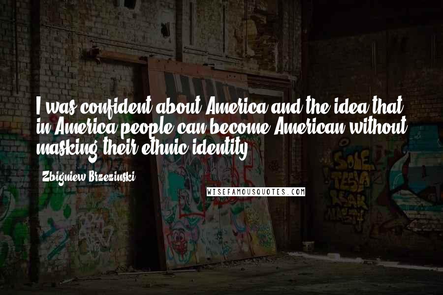 Zbigniew Brzezinski Quotes: I was confident about America and the idea that in America people can become American without masking their ethnic identity.