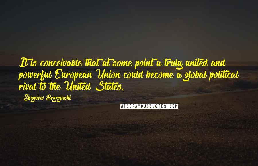 Zbigniew Brzezinski Quotes: It is conceivable that at some point a truly united and powerful European Union could become a global political rival to the United States.