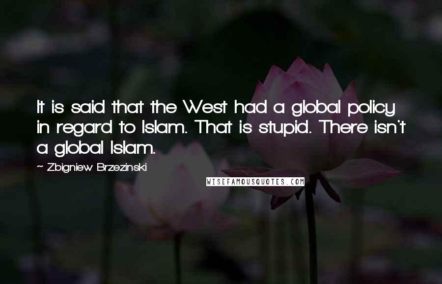 Zbigniew Brzezinski Quotes: It is said that the West had a global policy in regard to Islam. That is stupid. There isn't a global Islam.