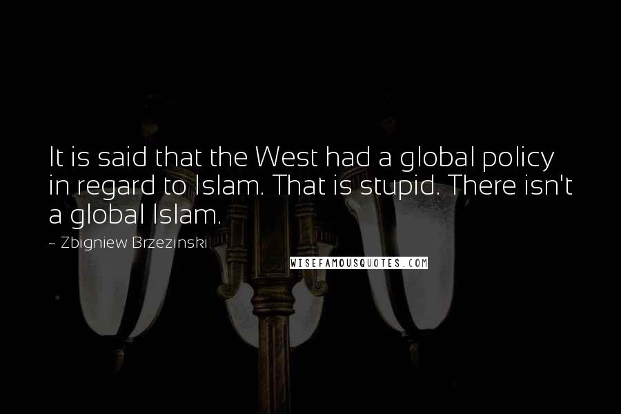 Zbigniew Brzezinski Quotes: It is said that the West had a global policy in regard to Islam. That is stupid. There isn't a global Islam.