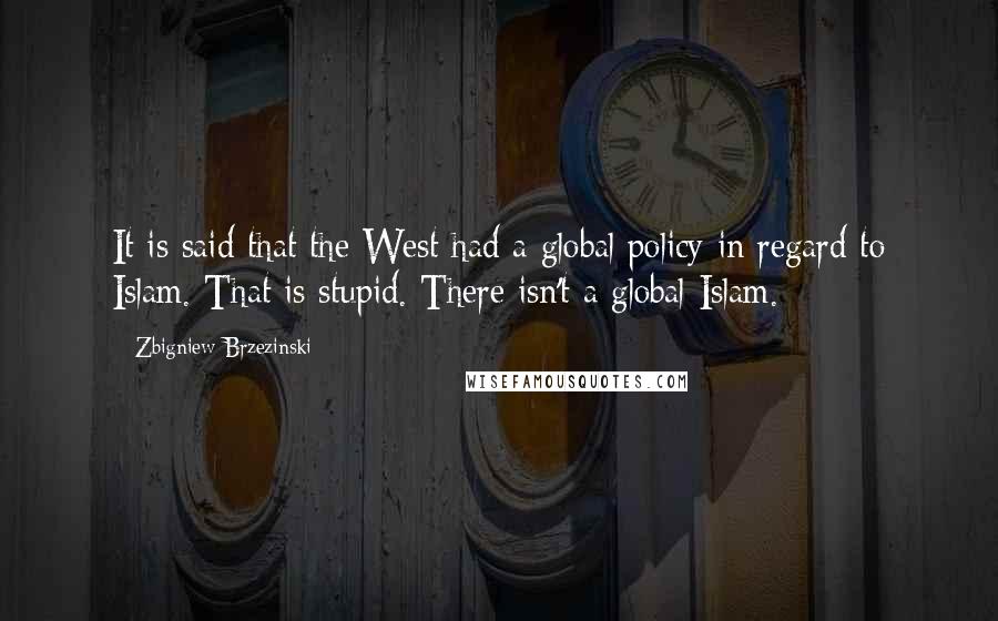 Zbigniew Brzezinski Quotes: It is said that the West had a global policy in regard to Islam. That is stupid. There isn't a global Islam.