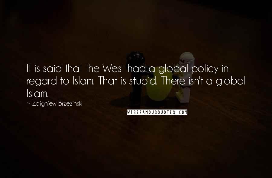 Zbigniew Brzezinski Quotes: It is said that the West had a global policy in regard to Islam. That is stupid. There isn't a global Islam.