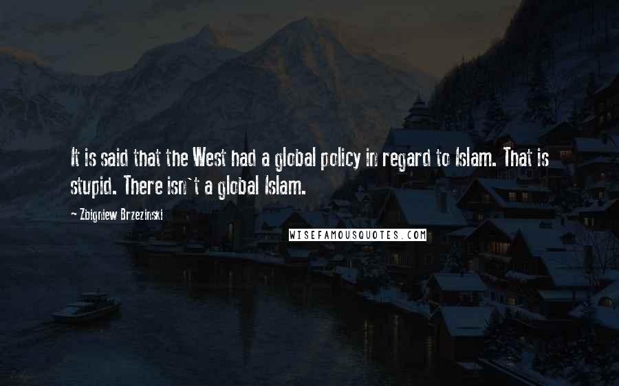 Zbigniew Brzezinski Quotes: It is said that the West had a global policy in regard to Islam. That is stupid. There isn't a global Islam.