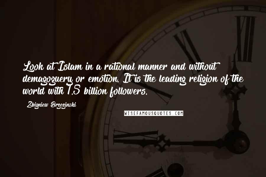 Zbigniew Brzezinski Quotes: Look at Islam in a rational manner and without demagoguery or emotion. It is the leading religion of the world with 1.5 billion followers.