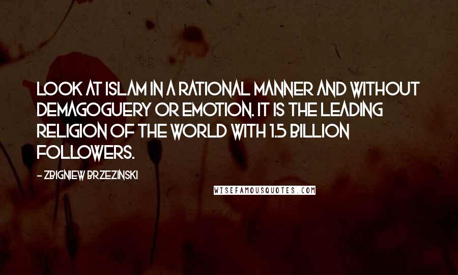 Zbigniew Brzezinski Quotes: Look at Islam in a rational manner and without demagoguery or emotion. It is the leading religion of the world with 1.5 billion followers.